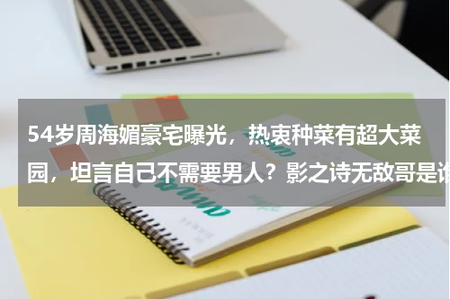 54岁周海媚豪宅曝光，热衷种菜有超大菜园，坦言自己不需要男人？影之诗无敌哥是谁