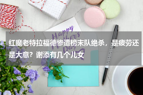红魔老特拉福德惨遭榜末队绝杀，是疲劳还是大意？谢添有几个儿女