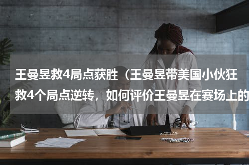 王曼昱救4局点获胜（王曼昱带美国小伙狂救4个局点逆转，如何评价王曼昱在赛场上的表现）