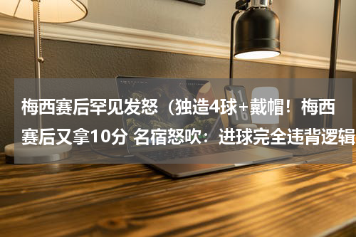 梅西赛后罕见发怒（独造4球+戴帽！梅西赛后又拿10分 名宿怒吹：进球完全违背逻辑）