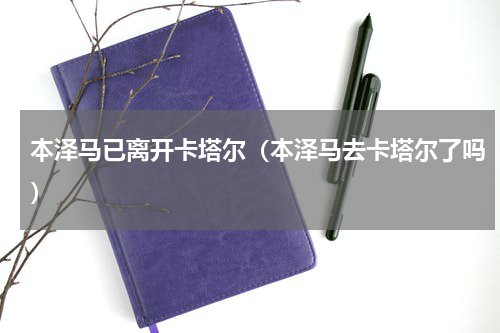 本泽马已离开卡塔尔（本泽马去卡塔尔了吗）