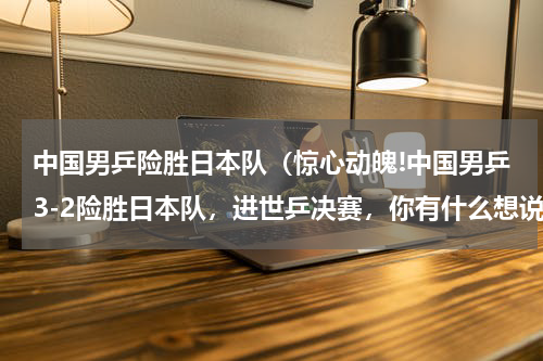 中国男乒险胜日本队（惊心动魄!中国男乒3-2险胜日本队，进世乒决赛，你有什么想说的）