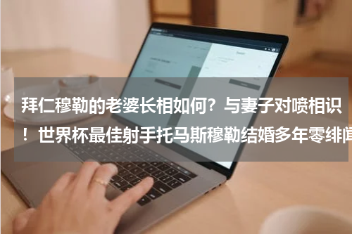 拜仁穆勒的老婆长相如何？与妻子对喷相识！世界杯最佳射手托马斯穆勒结婚多年零绯闻，这是为何