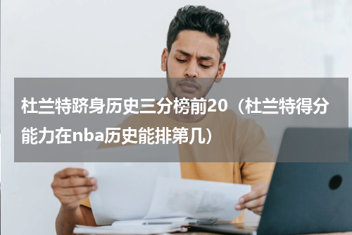 杜兰特跻身历史三分榜前20（杜兰特得分能力在nba历史能排第几）
