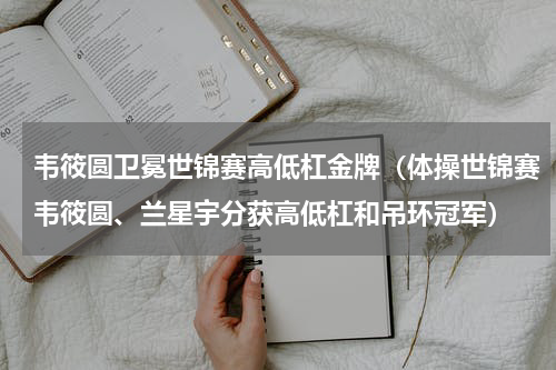 韦筱圆卫冕世锦赛高低杠金牌（体操世锦赛韦筱圆、兰星宇分获高低杠和吊环冠军）