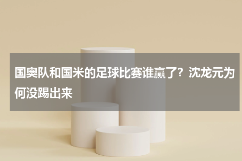 国奥队和国米的足球比赛谁赢了？沈龙元为何没踢出来
