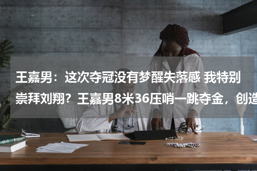 王嘉男：这次夺冠没有梦醒失落感 我特别崇拜刘翔？王嘉男8米36压哨一跳夺金，创造中国田径历史！上一次创造记录的是谁