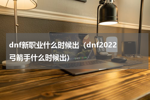 dnf新职业什么时候出（dnf2022弓箭手什么时候出）
