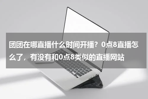 团团在哪直播什么时间开播？0点8直播怎么了，有没有和0点8类似的直播网站