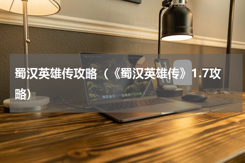 蜀汉英雄传攻略（《蜀汉英雄传》1.7攻略）