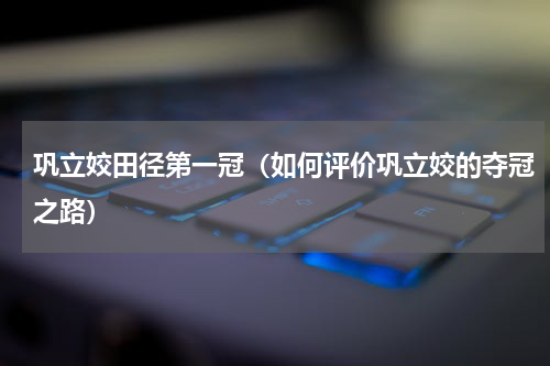 巩立姣田径第一冠（如何评价巩立姣的夺冠之路）