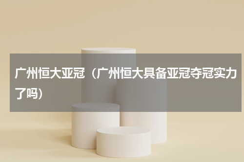 广州恒大亚冠（广州恒大具备亚冠夺冠实力了吗）