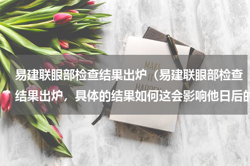 易建联眼部检查结果出炉（易建联眼部检查结果出炉，具体的结果如何这会影响他日后的比赛吗）