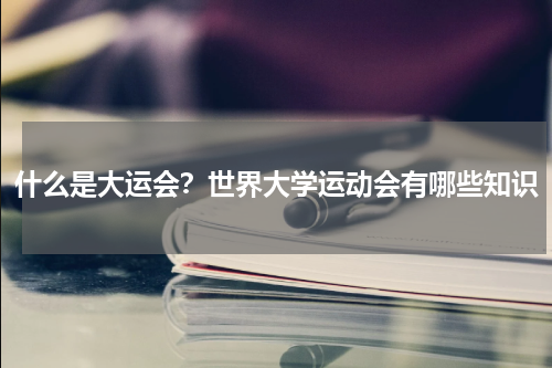 什么是大运会？世界大学运动会有哪些知识