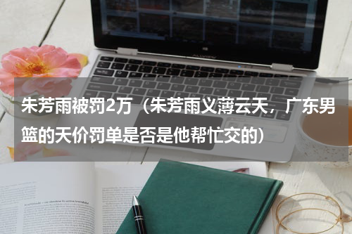 朱芳雨被罚2万（朱芳雨义薄云天，广东男篮的天价罚单是否是他帮忙交的）