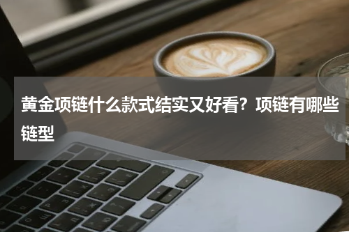 黄金项链什么款式结实又好看？项链有哪些链型