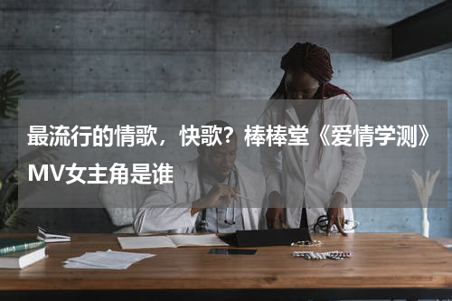 最流行的情歌，快歌？棒棒堂《爱情学测》MV女主角是谁
