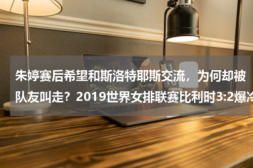 朱婷赛后希望和斯洛特耶斯交流，为何却被队友叫走？2019世界女排联赛比利时3:2爆冷荷兰，斯洛特耶斯首秀拿下15分