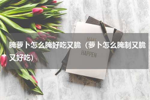 腌萝卜怎么腌好吃又脆（萝卜怎么腌制又脆又好吃）