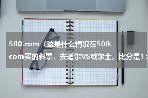 500.com（这是什么情况在500.com买的彩票，安道尔VS威尔士，比分是1：2，我买的负，为什么赛事结果是胜）