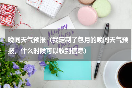 晚间天气预报（我定制了包月的晚间天气预报，什么时候可以收到信息）