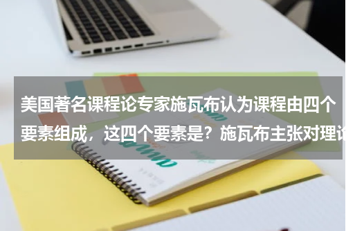 美国著名课程论专家施瓦布认为课程由四个要素组成，这四个要素是？施瓦布主张对理论采取什么样的艺术