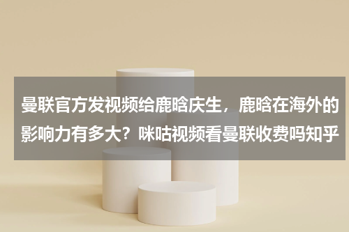 曼联官方发视频给鹿晗庆生，鹿晗在海外的影响力有多大？咪咕视频看曼联收费吗知乎