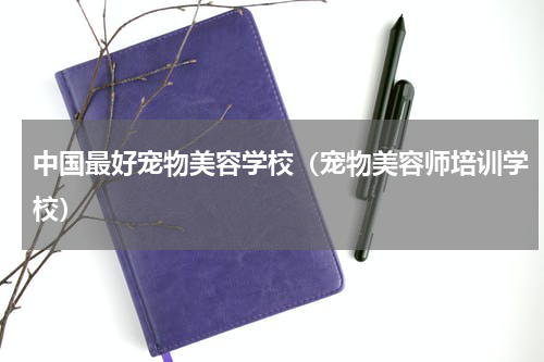中国最好宠物美容学校（宠物美容师培训学校）
