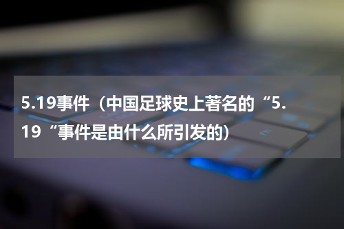 5.19事件（中国足球史上著名的“5.19“事件是由什么所引发的）