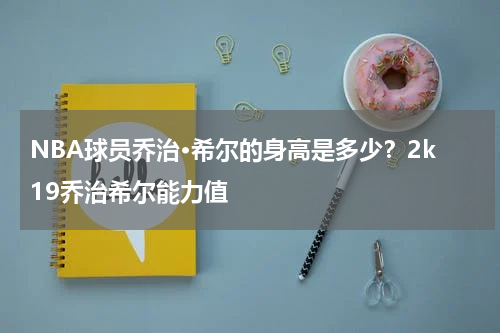 NBA球员乔治·希尔的身高是多少？2k19乔治希尔能力值
