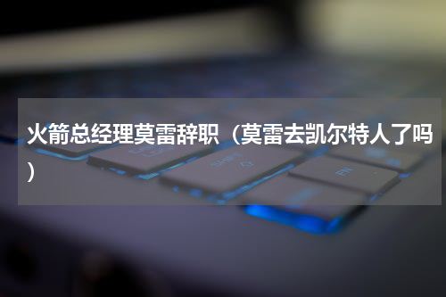 火箭总经理莫雷辞职（莫雷去凯尔特人了吗）