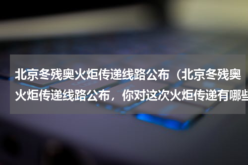 北京冬残奥火炬传递线路公布（北京冬残奥火炬传递线路公布，你对这次火炬传递有哪些期待）