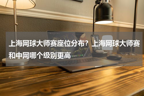 上海网球大师赛座位分布？上海网球大师赛和中网哪个级别更高