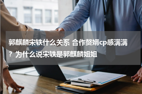 郭麒麟宋轶什么关系 合作赘婿cp感满满？为什么说宋轶是郭麒麟姐姐
