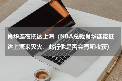 肖华连夜抵达上海（NBA总裁肖华连夜抵达上海来灭火，此行他是否会有所收获）