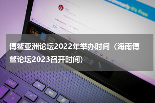 博鳌亚洲论坛2022年举办时间（海南博鳌论坛2023召开时间）