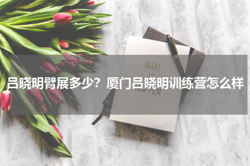 吕晓明臂展多少？厦门吕晓明训练营怎么样