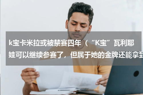 k宝卡米拉或被禁赛四年（“K宝”瓦利耶娃可以继续参赛了，但属于她的金牌还能拿到吗）