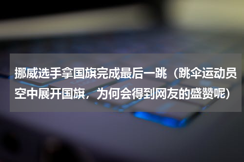 挪威选手拿国旗完成最后一跳（跳伞运动员空中展开国旗，为何会得到网友的盛赞呢）