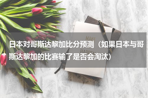 日本对哥斯达黎加比分预测（如果日本与哥斯达黎加的比赛输了是否会淘汰）