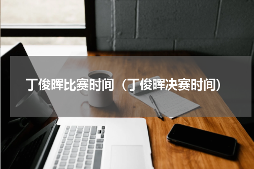 丁俊晖比赛时间（丁俊晖决赛时间）