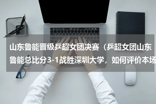 山东鲁能晋级乒超女团决赛（乒超女团山东鲁能总比分3-1战胜深圳大学，如何评价本场比赛）