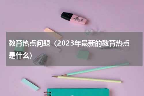 教育热点问题（2023年最新的教育热点是什么）