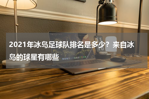 2021年冰岛足球队排名是多少？来自冰岛的球星有哪些