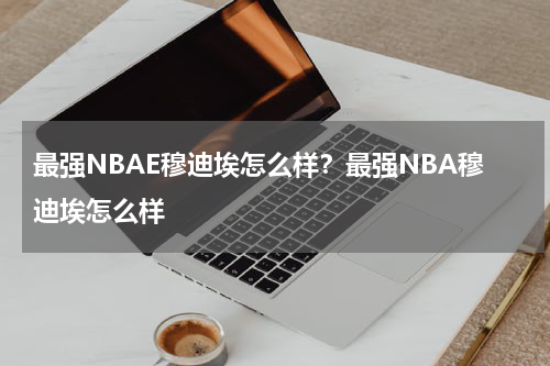 最强NBAE穆迪埃怎么样？最强NBA穆迪埃怎么样