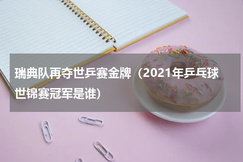 瑞典队再夺世乒赛金牌（2021年乒乓球世锦赛冠军是谁）