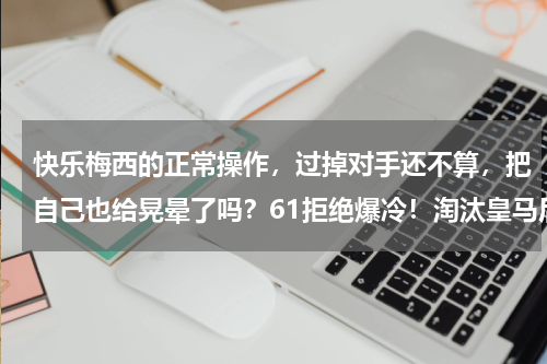快乐梅西的正常操作，过掉对手还不算，把自己也给晃晕了吗？61拒绝爆冷！淘汰皇马后黑马轰然出局，八强正式诞生