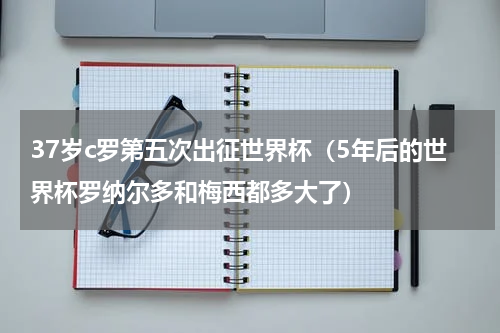 37岁c罗第五次出征世界杯（5年后的世界杯罗纳尔多和梅西都多大了）