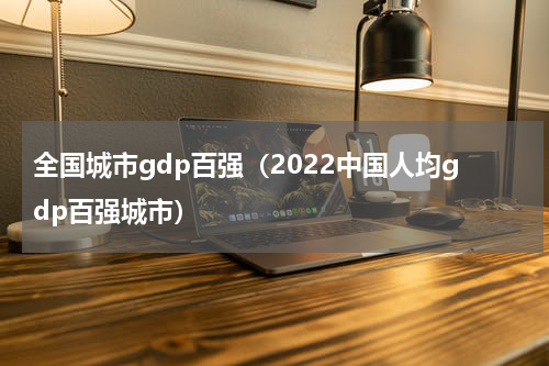 全国城市gdp百强（2022中国人均gdp百强城市）