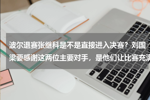 波尔退赛张继科是不是直接进入决赛？刘国梁要感谢这两位主要对手，是他们让比赛充满看点，火药味十足
